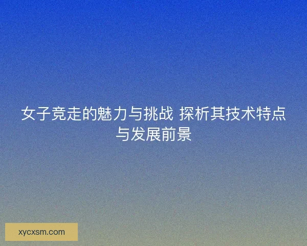 女子竞走的魅力与挑战 探析其技术特点与发展前景