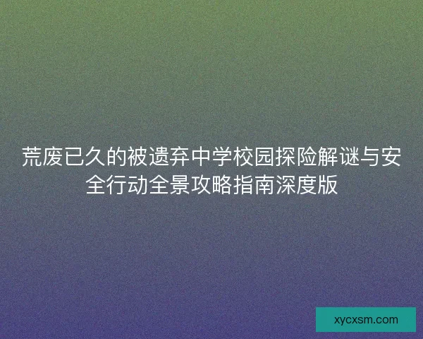 荒废已久的被遗弃中学校园探险解谜与安全行动全景攻略指南深度版 荒废已久的被遗弃中学校园探险解谜与安全行动全景攻略指南深度版