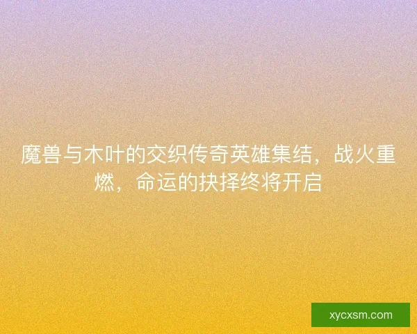 魔兽与木叶的交织传奇英雄集结，战火重燃，命运的抉择终将开启