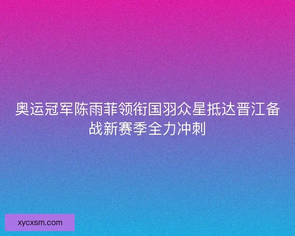 奥运冠军陈雨菲领衔国羽众星抵达晋江备战新赛季全力冲刺