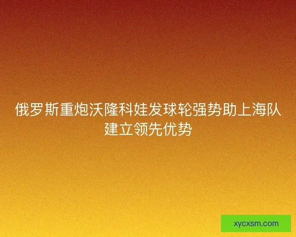 俄罗斯重炮沃隆科娃发球轮强势助上海队建立领先优势 俄罗斯重炮沃隆科娃发球轮强势助上海队建立领先优势