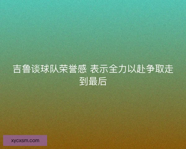 吉鲁谈球队荣誉感 表示全力以赴争取走到最后 吉鲁谈球队荣誉感 表示全力以赴争取走到最后