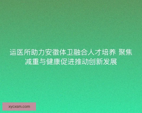 运医所助力安徽体卫融合人才培养 聚焦减重与健康促进推动创新发展 运医所助力安徽体卫融合人才培养 聚焦减重与健康促进推动创新发展