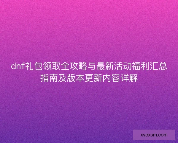 dnf礼包领取全攻略与最新活动福利汇总指南及版本更新内容详解