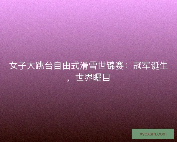 女子大跳台自由式滑雪世锦赛：冠军诞生，世界瞩目