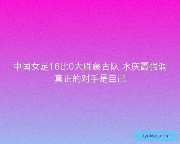 中国女足16比0大胜蒙古队 水庆霞强调真正的对手是自己 中国女足16比0大胜蒙古队 水庆霞强调真正的对手是自己