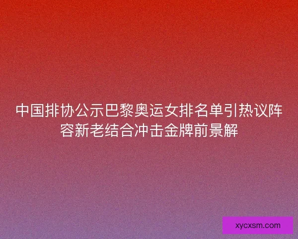 中国排协公示巴黎奥运女排名单引热议阵容新老结合冲击金牌前景解 中国排协公示巴黎奥运女排名单引热议阵容新老结合冲击金牌前景解
