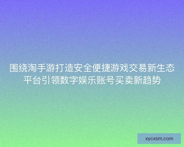 围绕淘手游打造安全便捷游戏交易新生态平台引领数字娱乐账号买卖新趋势