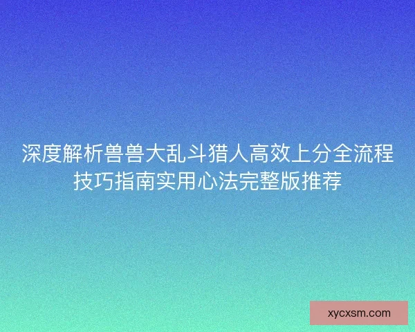 深度解析兽兽大乱斗猎人高效上分全流程技巧指南实用心法完整版推荐 深度解析兽兽大乱斗猎人高效上分全流程技巧指南实用心法完整版推荐