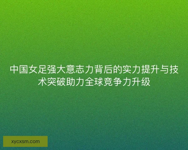 中国女足强大意志力背后的实力提升与技术突破助力全球竞争力升级