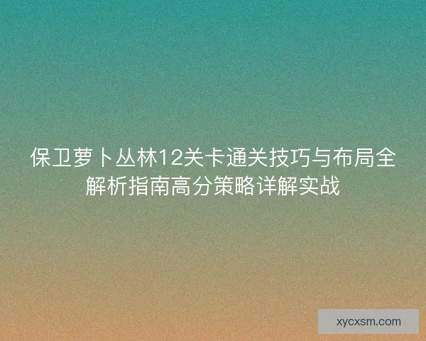 保卫萝卜丛林12关卡通关技巧与布局全解析指南高分策略详解实战 保卫萝卜丛林12关卡通关技巧与布局全解析指南高分策略详解实战