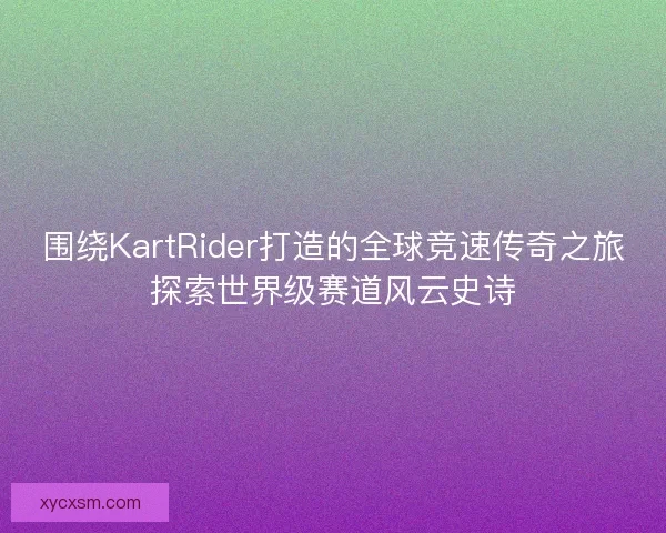 围绕KartRider打造的全球竞速传奇之旅探索世界级赛道风云史诗 围绕KartRider打造的全球竞速传奇之旅探索世界级赛道风云史诗