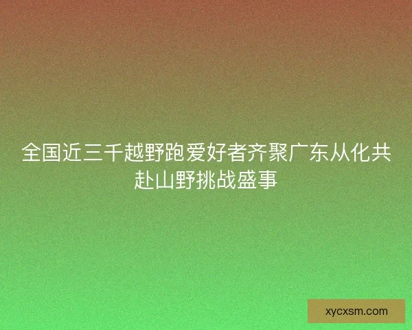全国近三千越野跑爱好者齐聚广东从化共赴山野挑战盛事