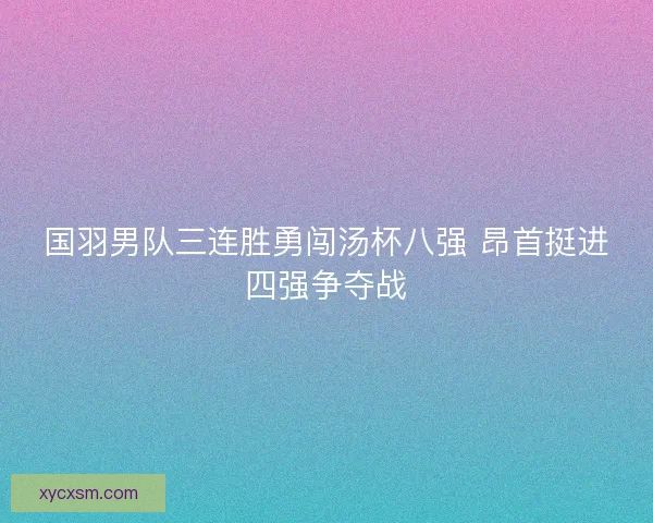 国羽男队三连胜勇闯汤杯八强 昂首挺进四强争夺战