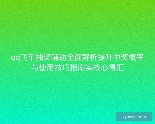 qq飞车抽奖辅助全面解析提升中奖概率与使用技巧指南实战心得汇 qq飞车抽奖辅助全面解析提升中奖概率与使用技巧指南实战心得汇