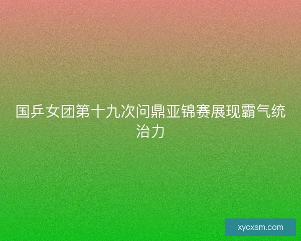 国乒女团第十九次问鼎亚锦赛展现霸气统治力 国乒女团第十九次问鼎亚锦赛展现霸气统治力